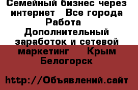 Семейный бизнес через интернет - Все города Работа » Дополнительный заработок и сетевой маркетинг   . Крым,Белогорск